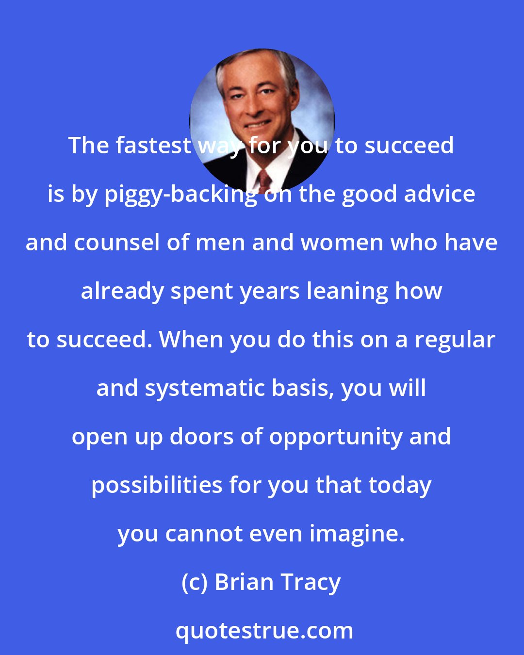 Brian Tracy: The fastest way for you to succeed is by piggy-backing on the good advice and counsel of men and women who have already spent years leaning how to succeed. When you do this on a regular and systematic basis, you will open up doors of opportunity and possibilities for you that today you cannot even imagine.
