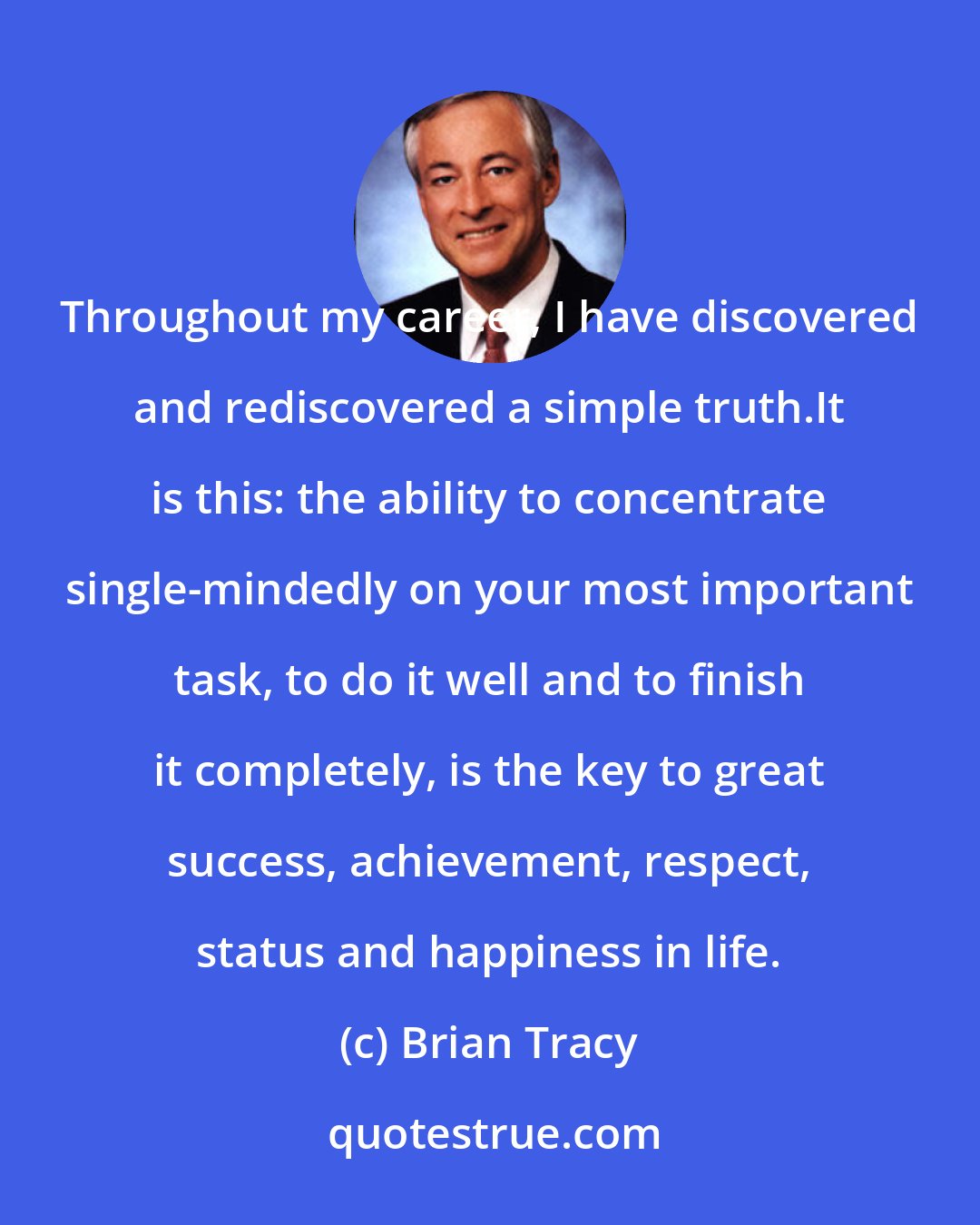 Brian Tracy: Throughout my career, I have discovered and rediscovered a simple truth.It is this: the ability to concentrate single-mindedly on your most important task, to do it well and to finish it completely, is the key to great success, achievement, respect, status and happiness in life.