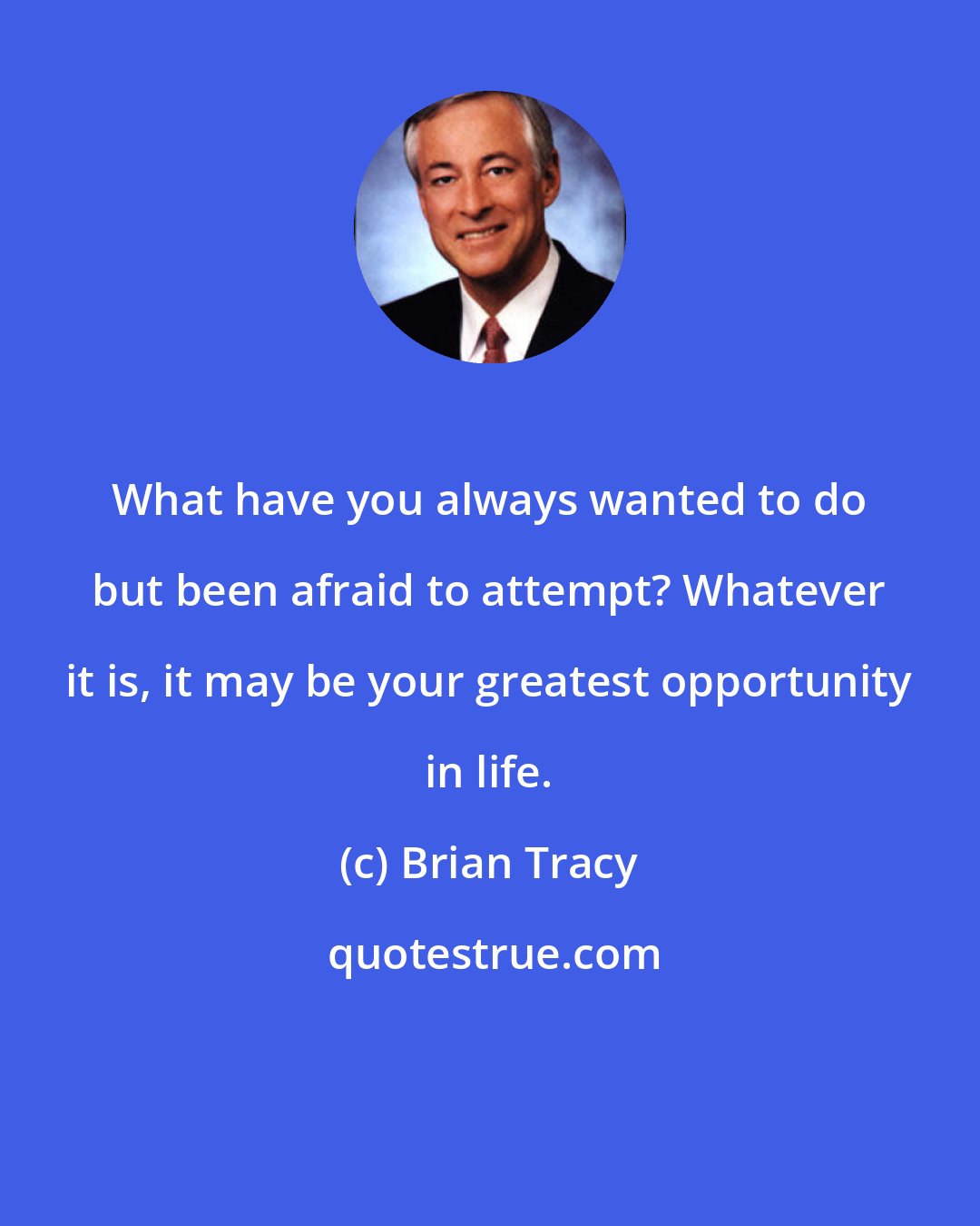 Brian Tracy: What have you always wanted to do but been afraid to attempt? Whatever it is, it may be your greatest opportunity in life.