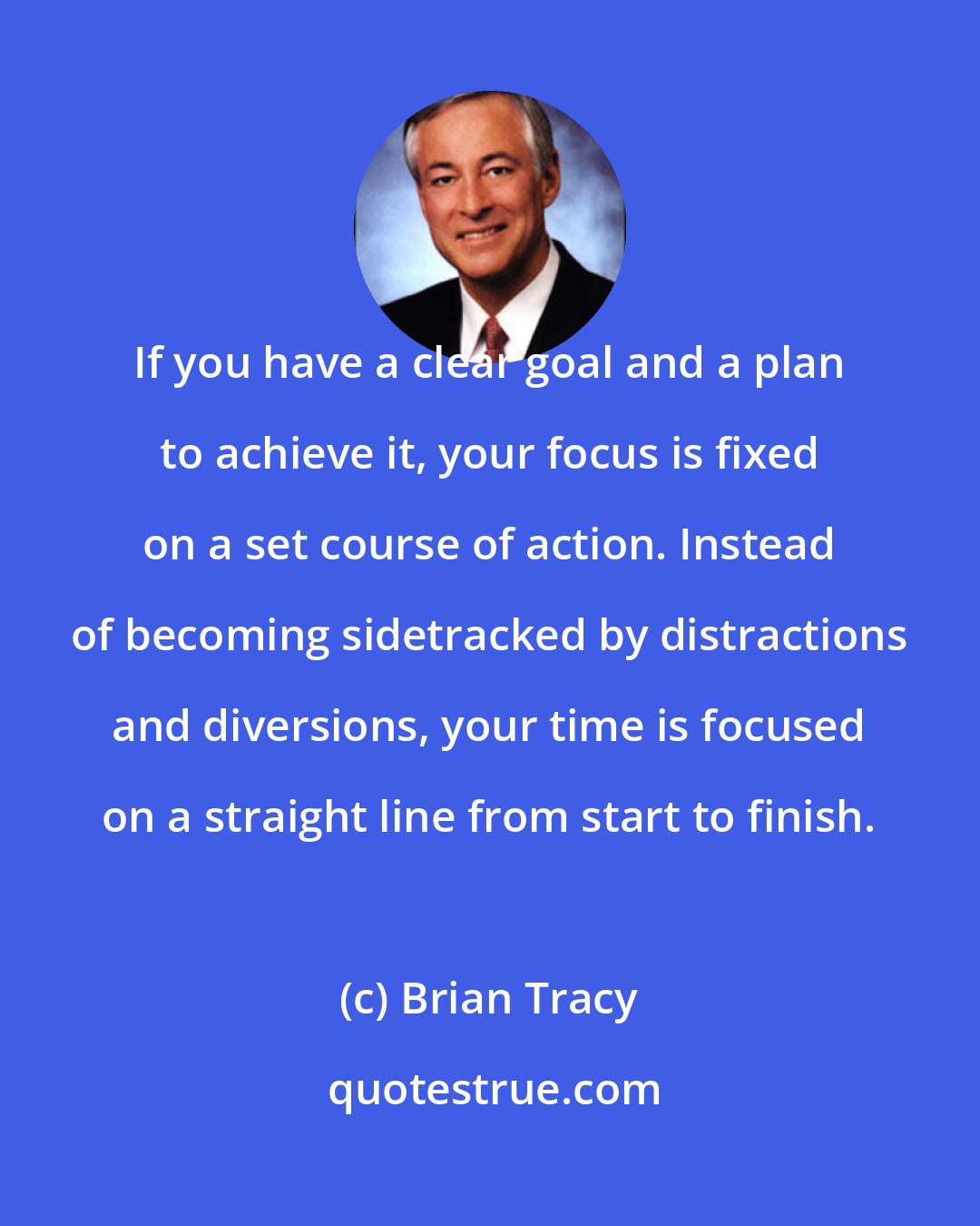 Brian Tracy: If you have a clear goal and a plan to achieve it, your focus is fixed on a set course of action. Instead of becoming sidetracked by distractions and diversions, your time is focused on a straight line from start to finish.