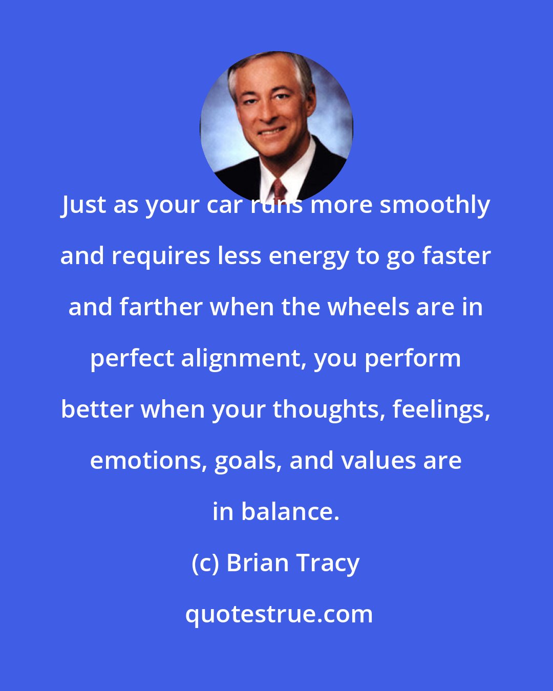 Brian Tracy: Just as your car runs more smoothly and requires less energy to go faster and farther when the wheels are in perfect alignment, you perform better when your thoughts, feelings, emotions, goals, and values are in balance.