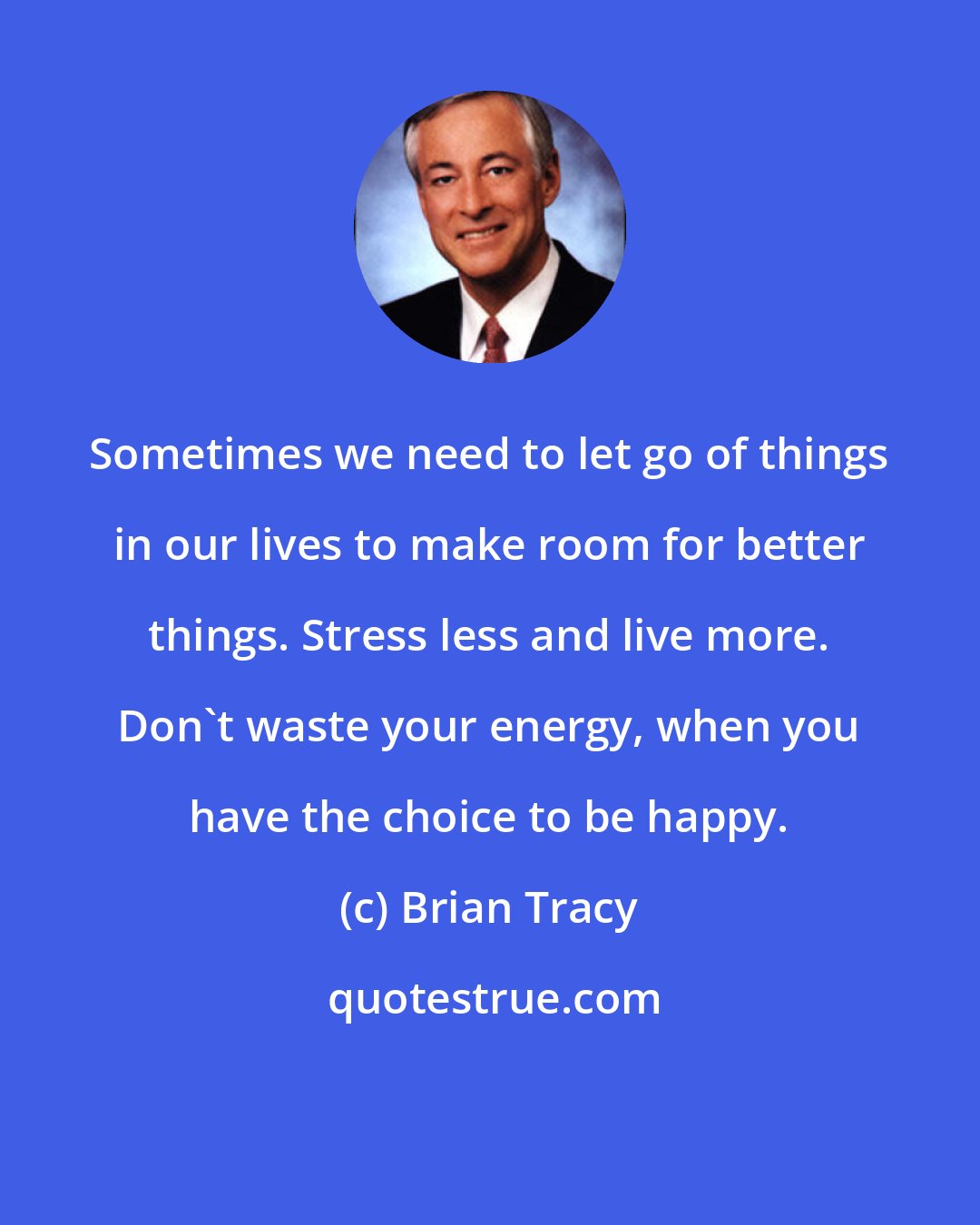 Brian Tracy: Sometimes we need to let go of things in our lives to make room for better things. Stress less and live more. Don't waste your energy, when you have the choice to be happy.