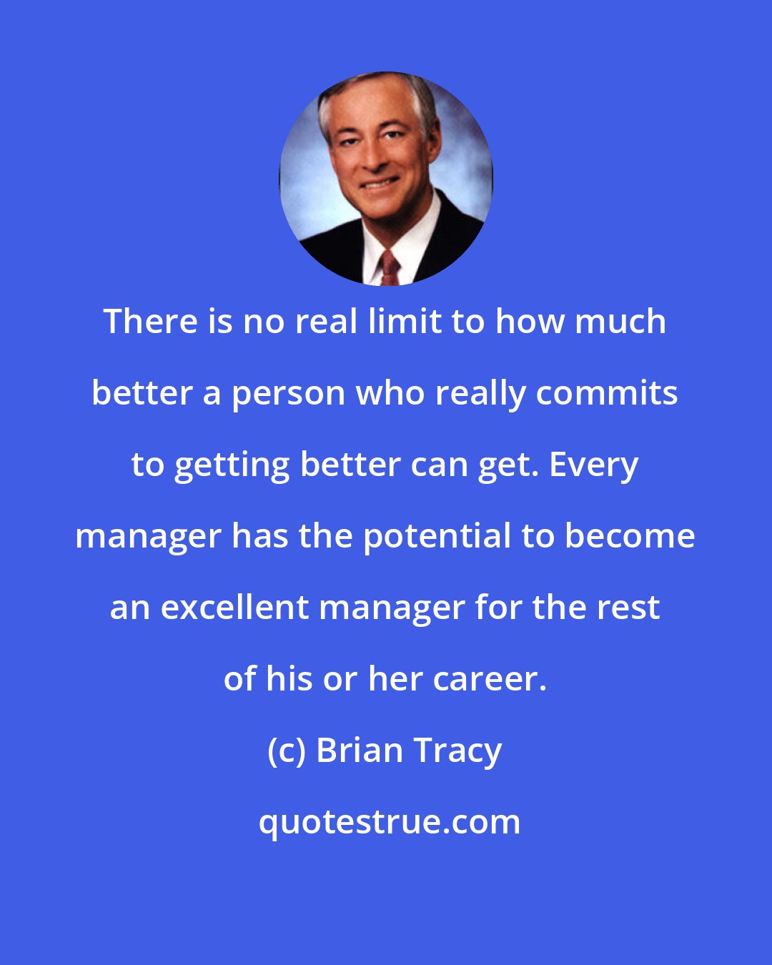 Brian Tracy: There is no real limit to how much better a person who really commits to getting better can get. Every manager has the potential to become an excellent manager for the rest of his or her career.