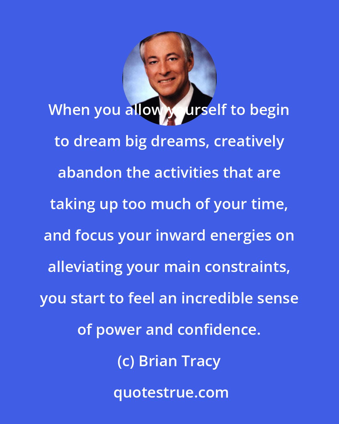 Brian Tracy: When you allow yourself to begin to dream big dreams, creatively abandon the activities that are taking up too much of your time, and focus your inward energies on alleviating your main constraints, you start to feel an incredible sense of power and confidence.