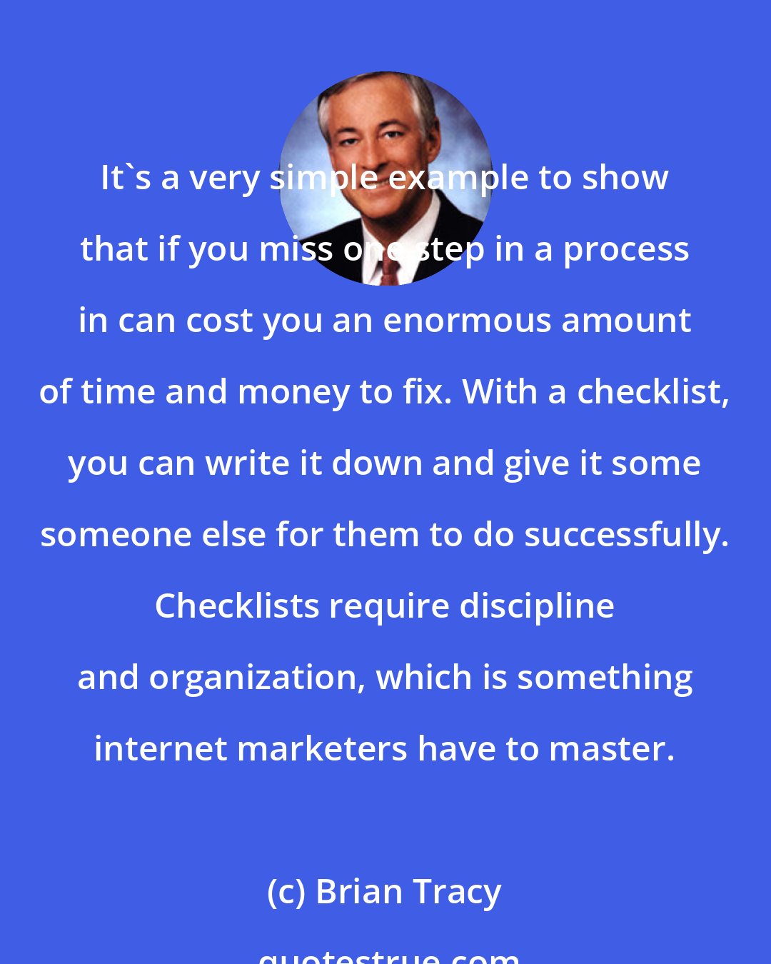 Brian Tracy: It's a very simple example to show that if you miss one step in a process in can cost you an enormous amount of time and money to fix. With a checklist, you can write it down and give it some someone else for them to do successfully. Checklists require discipline and organization, which is something internet marketers have to master.