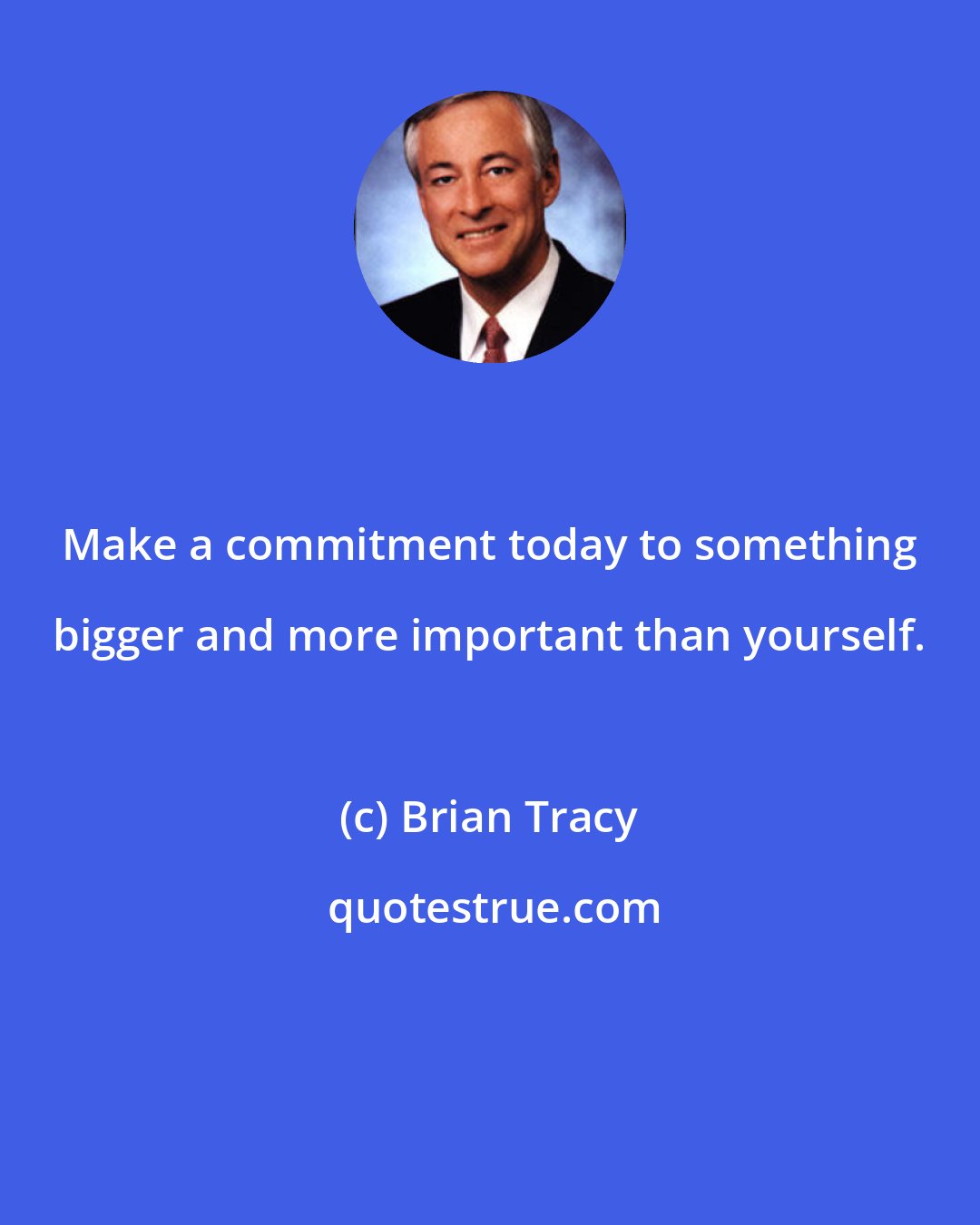 Brian Tracy: Make a commitment today to something bigger and more important than yourself.