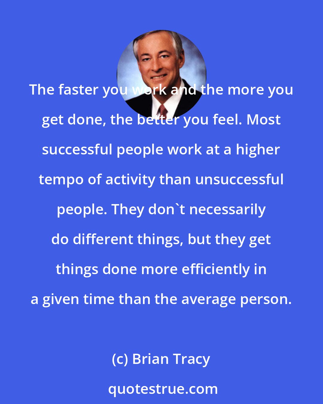 Brian Tracy: The faster you work and the more you get done, the better you feel. Most successful people work at a higher tempo of activity than unsuccessful people. They don't necessarily do different things, but they get things done more efficiently in a given time than the average person.
