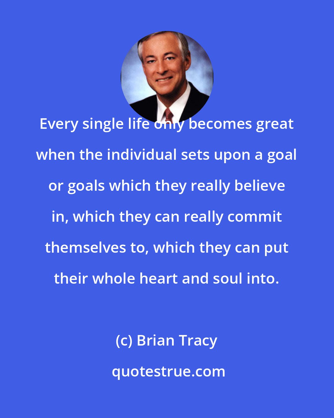 Brian Tracy: Every single life only becomes great when the individual sets upon a goal or goals which they really believe in, which they can really commit themselves to, which they can put their whole heart and soul into.