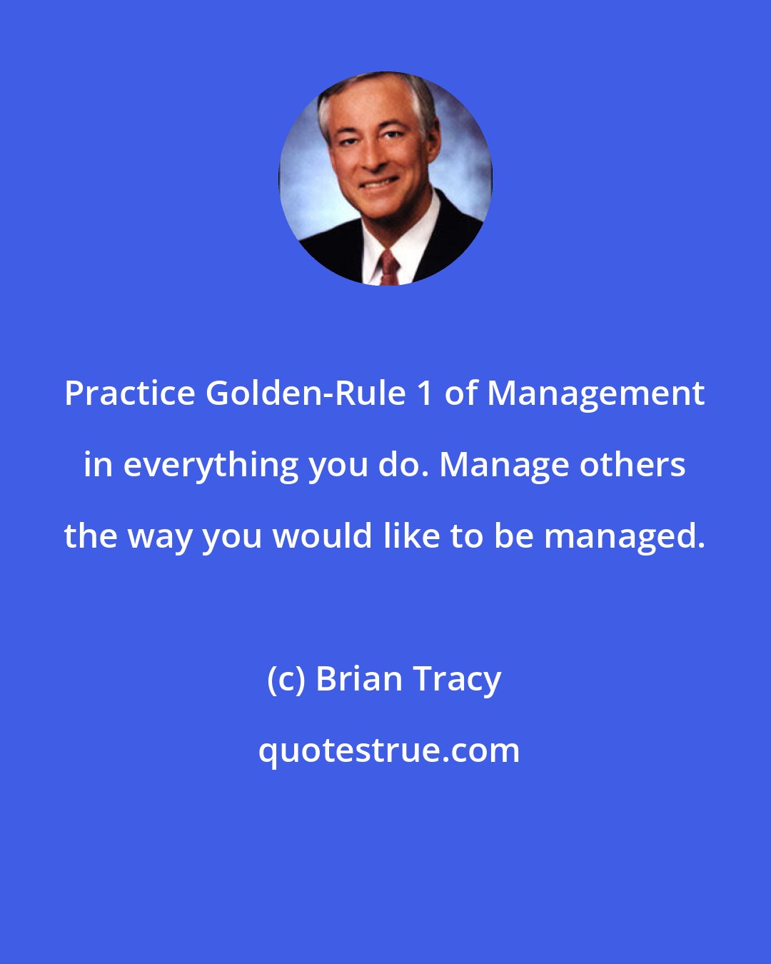Brian Tracy: Practice Golden-Rule 1 of Management in everything you do. Manage others the way you would like to be managed.