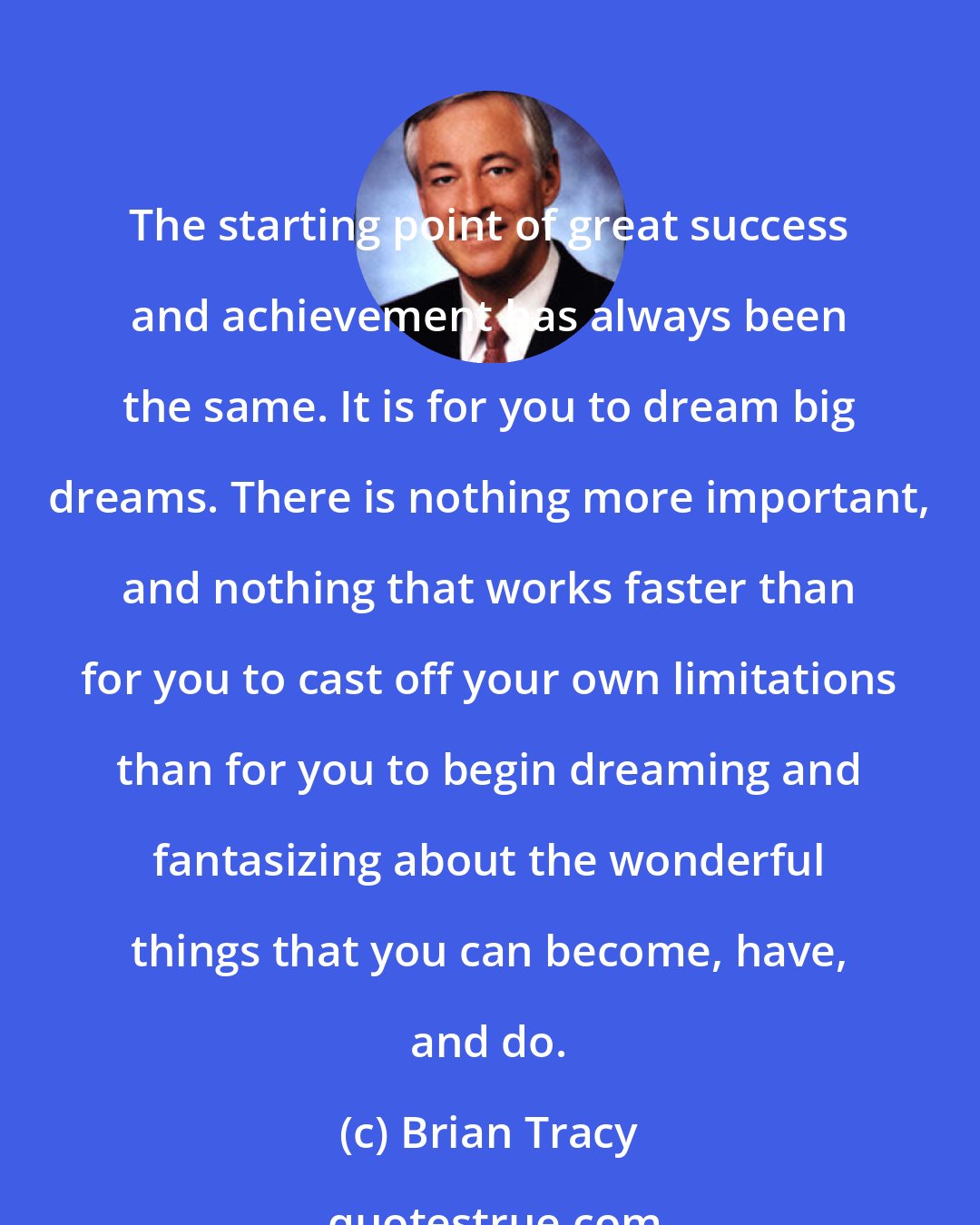 Brian Tracy: The starting point of great success and achievement has always been the same. It is for you to dream big dreams. There is nothing more important, and nothing that works faster than for you to cast off your own limitations than for you to begin dreaming and fantasizing about the wonderful things that you can become, have, and do.