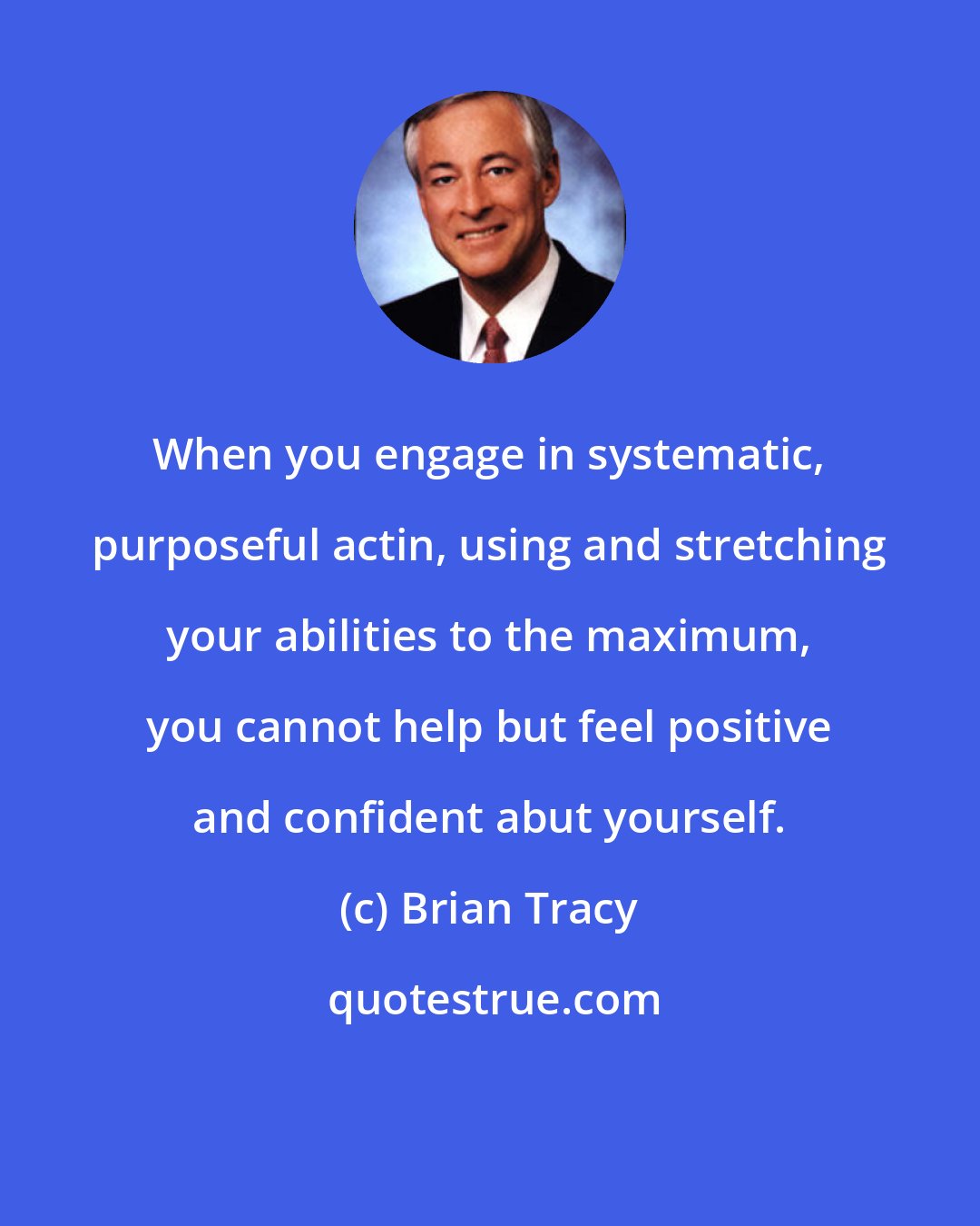 Brian Tracy: When you engage in systematic, purposeful actin, using and stretching your abilities to the maximum, you cannot help but feel positive and confident abut yourself.