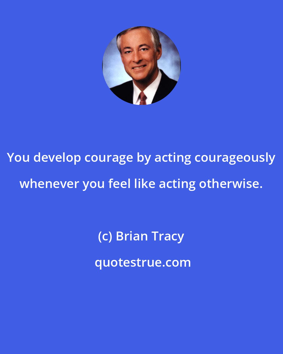 Brian Tracy: You develop courage by acting courageously whenever you feel like acting otherwise.