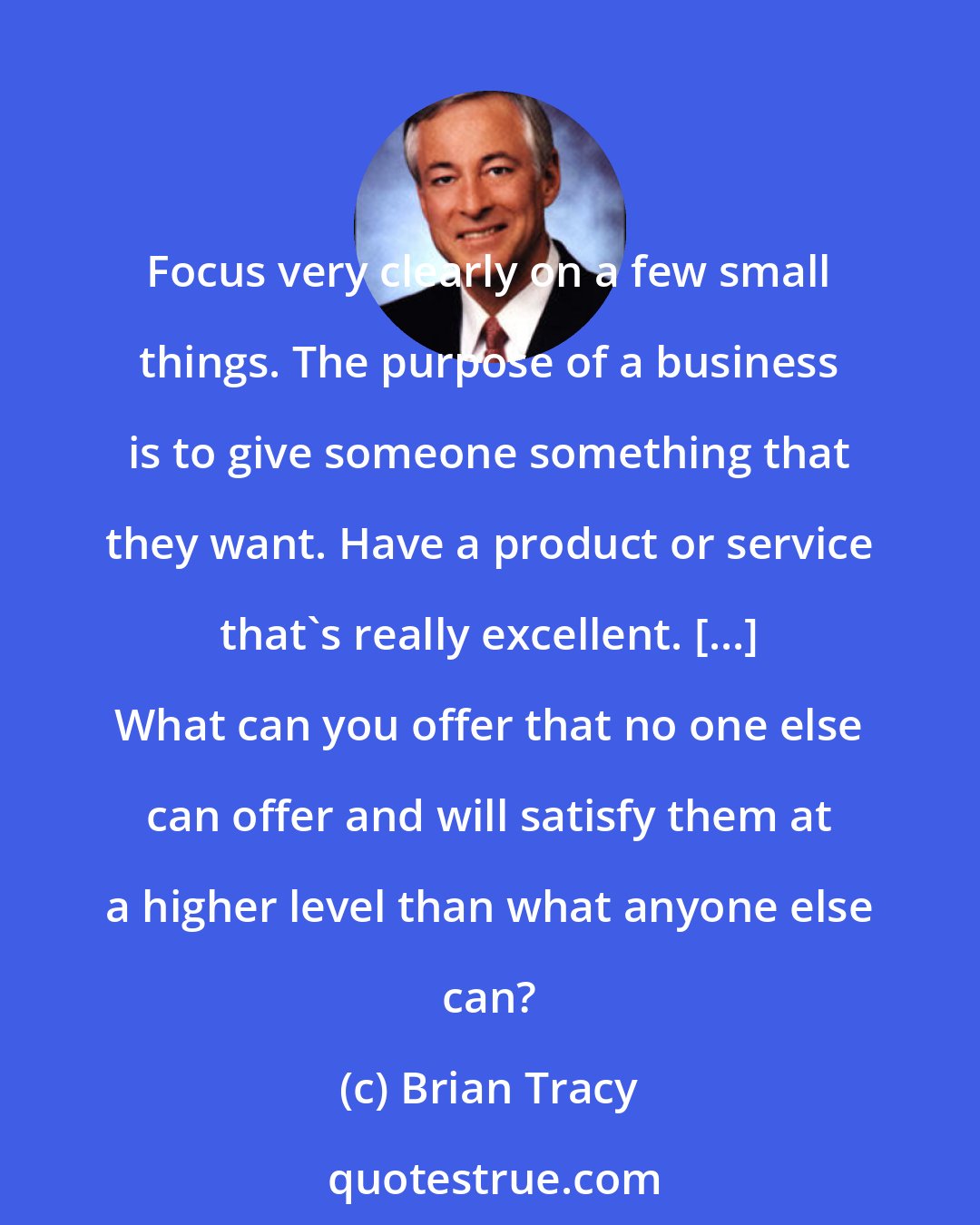 Brian Tracy: Focus very clearly on a few small things. The purpose of a business is to give someone something that they want. Have a product or service that's really excellent. [...] What can you offer that no one else can offer and will satisfy them at a higher level than what anyone else can?