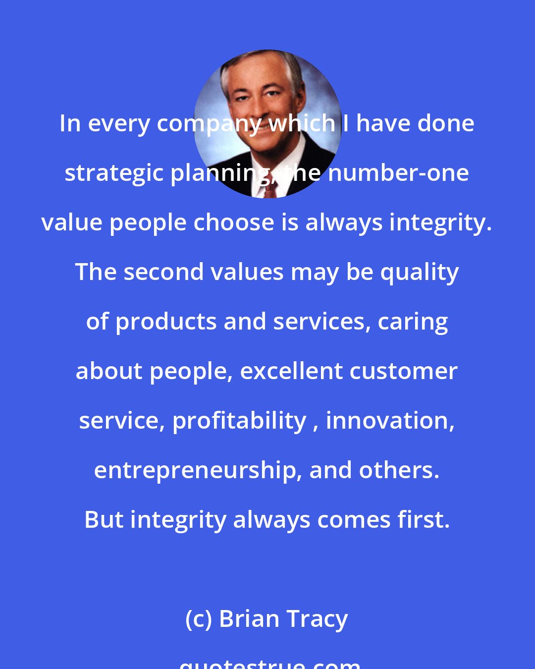 Brian Tracy: In every company which I have done strategic planning, the number-one value people choose is always integrity. The second values may be quality of products and services, caring about people, excellent customer service, profitability , innovation, entrepreneurship, and others. But integrity always comes first.
