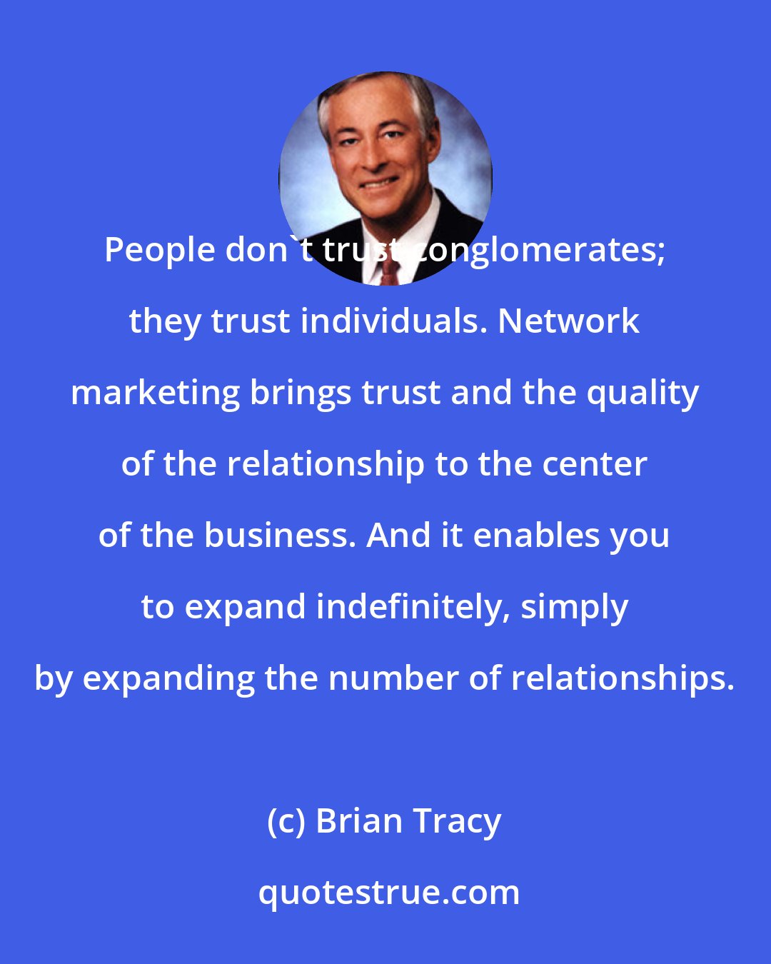 Brian Tracy: People don't trust conglomerates; they trust individuals. Network marketing brings trust and the quality of the relationship to the center of the business. And it enables you to expand indefinitely, simply by expanding the number of relationships.