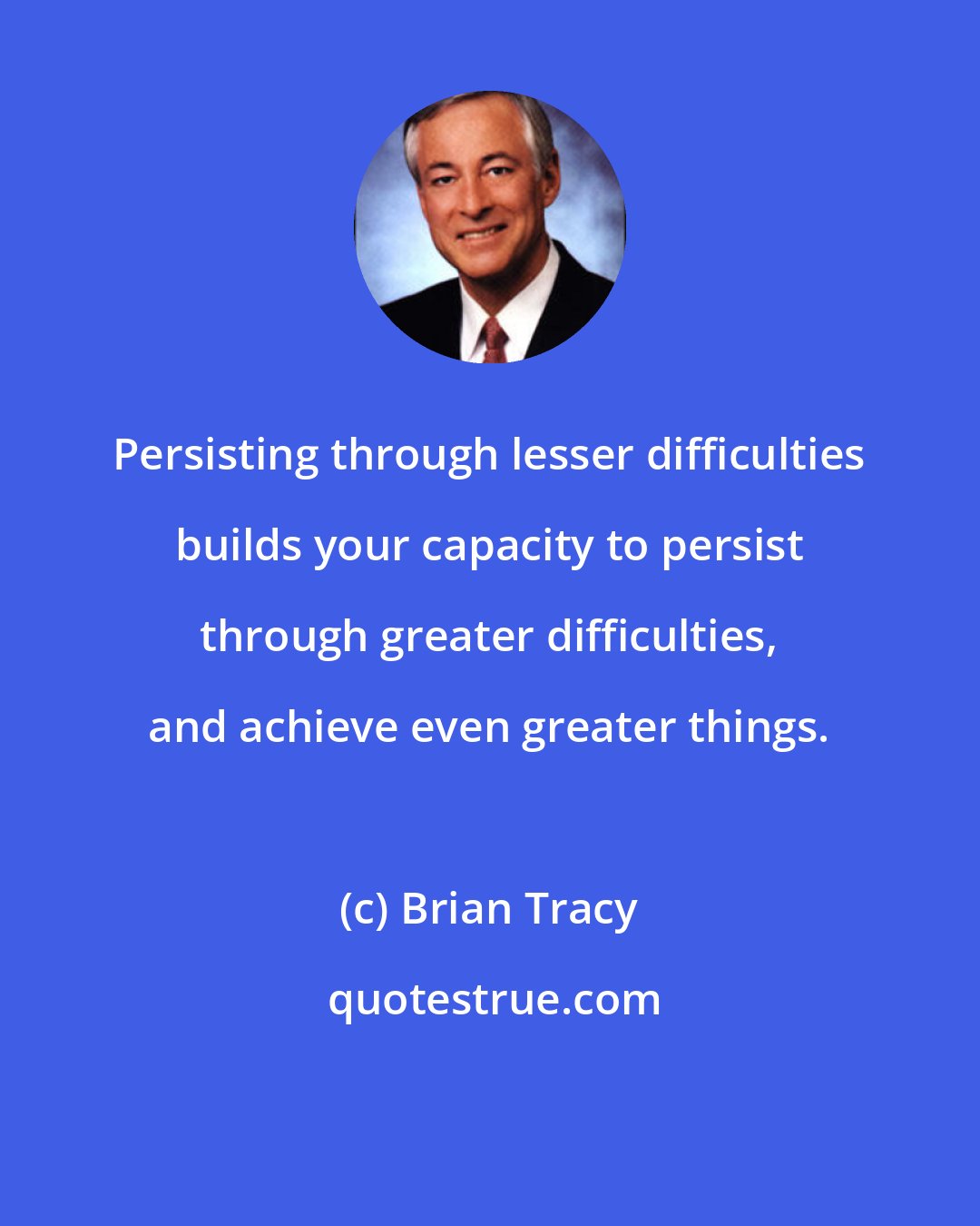 Brian Tracy: Persisting through lesser difficulties builds your capacity to persist through greater difficulties, and achieve even greater things.