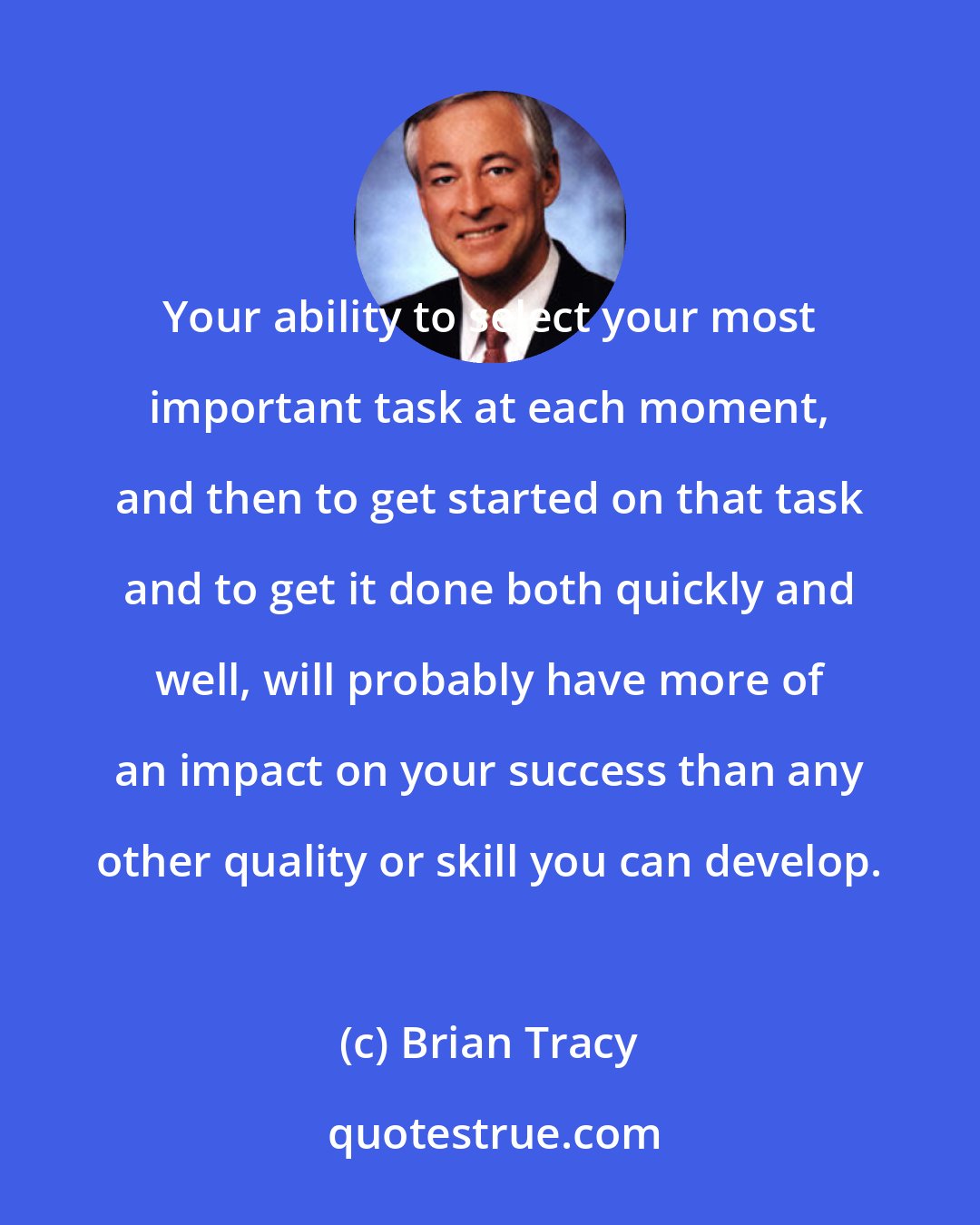 Brian Tracy: Your ability to select your most important task at each moment, and then to get started on that task and to get it done both quickly and well, will probably have more of an impact on your success than any other quality or skill you can develop.