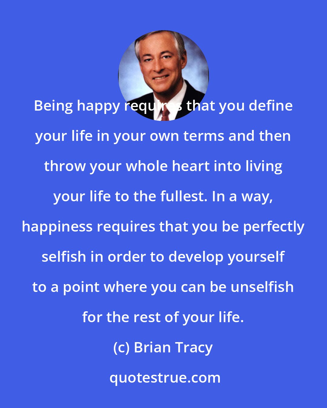 Brian Tracy: Being happy requires that you define your life in your own terms and then throw your whole heart into living your life to the fullest. In a way, happiness requires that you be perfectly selfish in order to develop yourself to a point where you can be unselfish for the rest of your life.