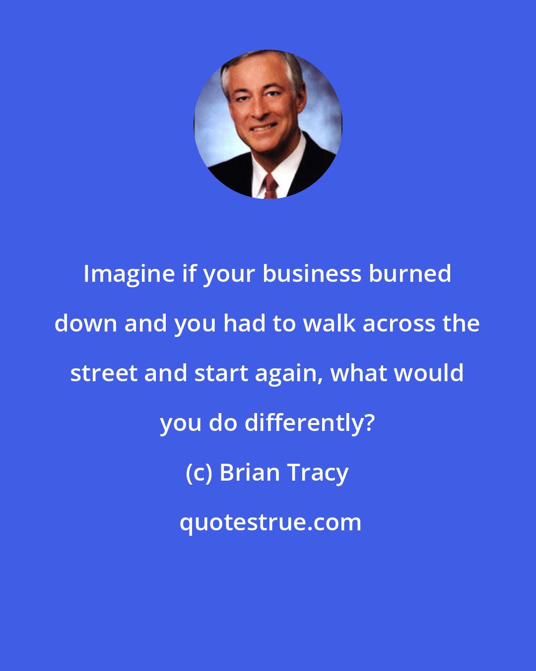 Brian Tracy: Imagine if your business burned down and you had to walk across the street and start again, what would you do differently?