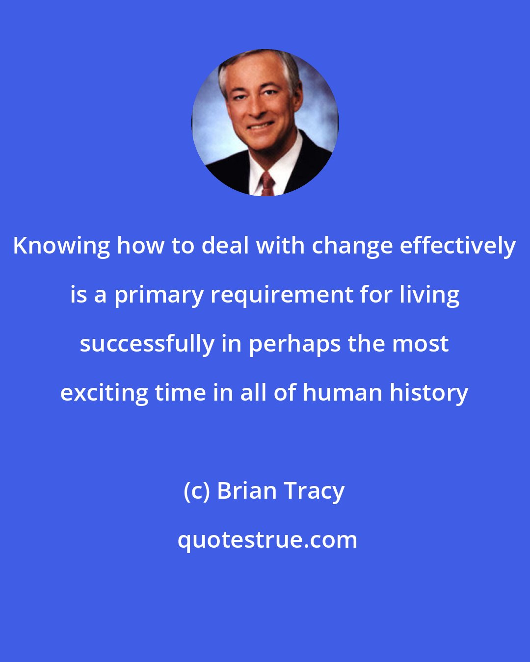 Brian Tracy: Knowing how to deal with change effectively is a primary requirement for living successfully in perhaps the most exciting time in all of human history