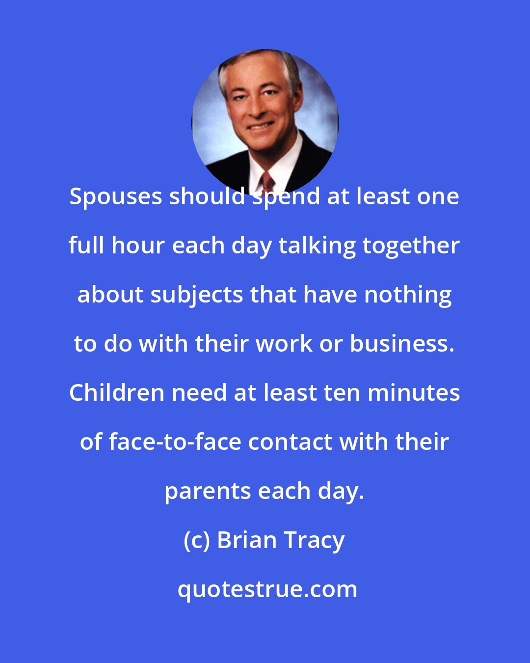 Brian Tracy: Spouses should spend at least one full hour each day talking together about subjects that have nothing to do with their work or business. Children need at least ten minutes of face-to-face contact with their parents each day.