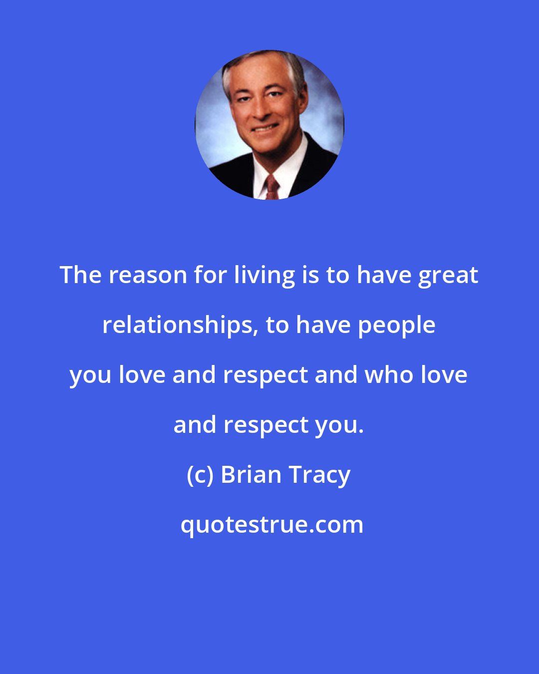 Brian Tracy: The reason for living is to have great relationships, to have people you love and respect and who love and respect you.