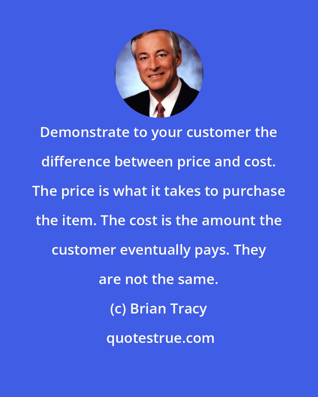 Brian Tracy: Demonstrate to your customer the difference between price and cost. The price is what it takes to purchase the item. The cost is the amount the customer eventually pays. They are not the same.