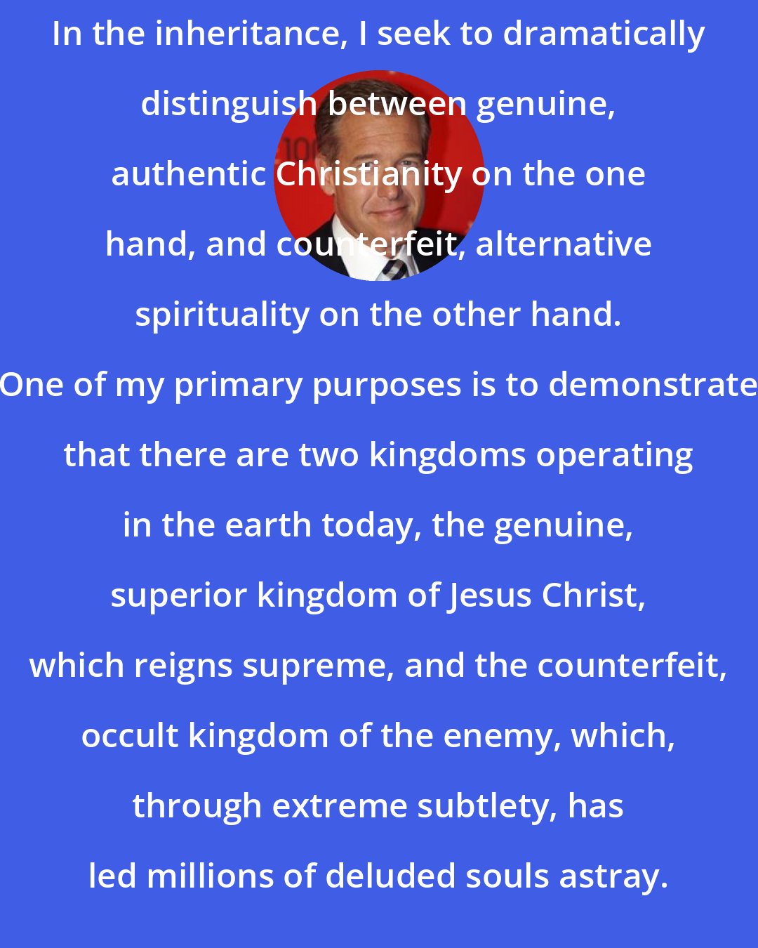 Brian Williams: In the inheritance, I seek to dramatically distinguish between genuine, authentic Christianity on the one hand, and counterfeit, alternative spirituality on the other hand. One of my primary purposes is to demonstrate that there are two kingdoms operating in the earth today, the genuine, superior kingdom of Jesus Christ, which reigns supreme, and the counterfeit, occult kingdom of the enemy, which, through extreme subtlety, has led millions of deluded souls astray.