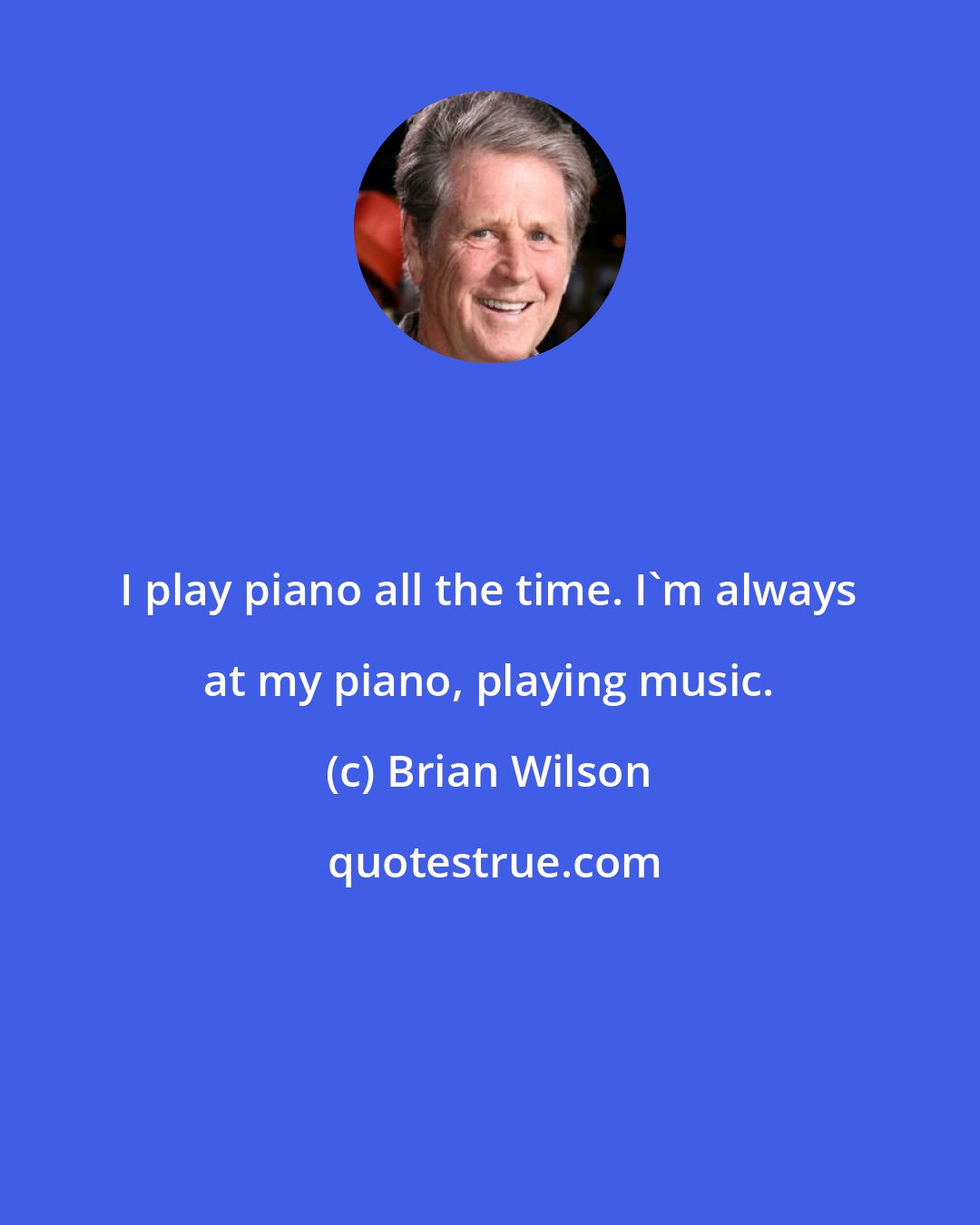 Brian Wilson: I play piano all the time. I'm always at my piano, playing music.