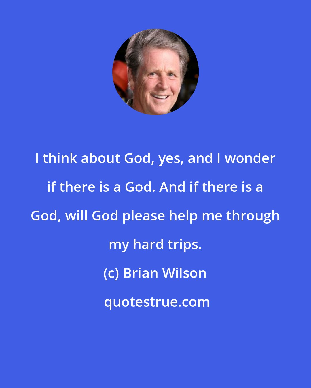 Brian Wilson: I think about God, yes, and I wonder if there is a God. And if there is a God, will God please help me through my hard trips.
