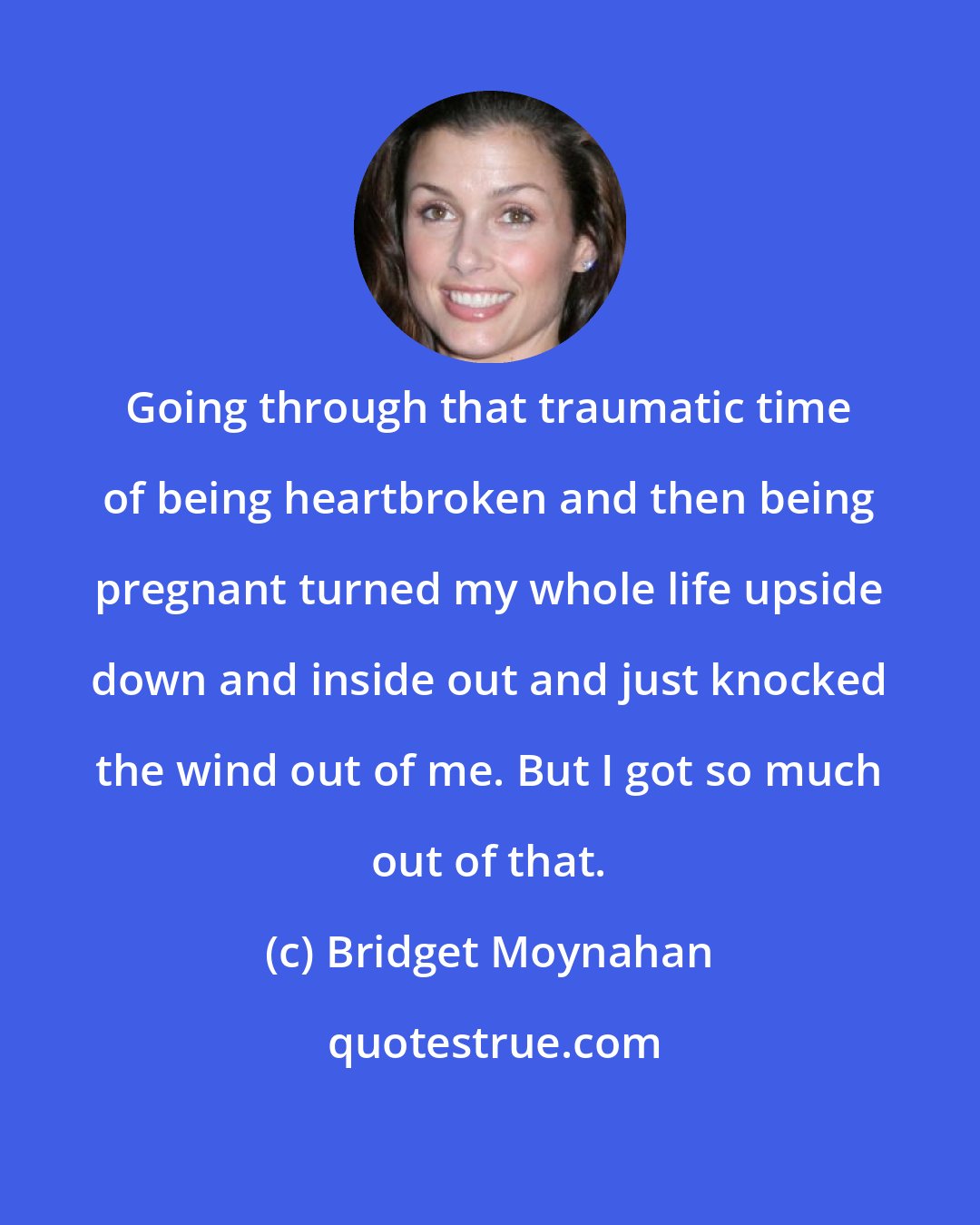 Bridget Moynahan: Going through that traumatic time of being heartbroken and then being pregnant turned my whole life upside down and inside out and just knocked the wind out of me. But I got so much out of that.