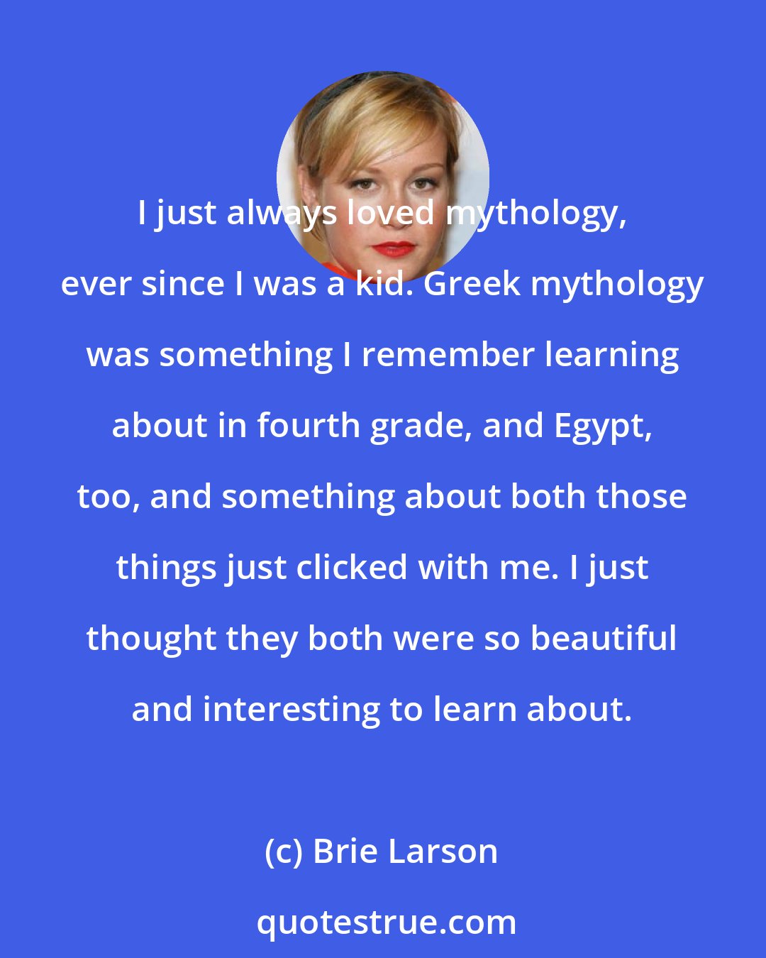 Brie Larson: I just always loved mythology, ever since I was a kid. Greek mythology was something I remember learning about in fourth grade, and Egypt, too, and something about both those things just clicked with me. I just thought they both were so beautiful and interesting to learn about.