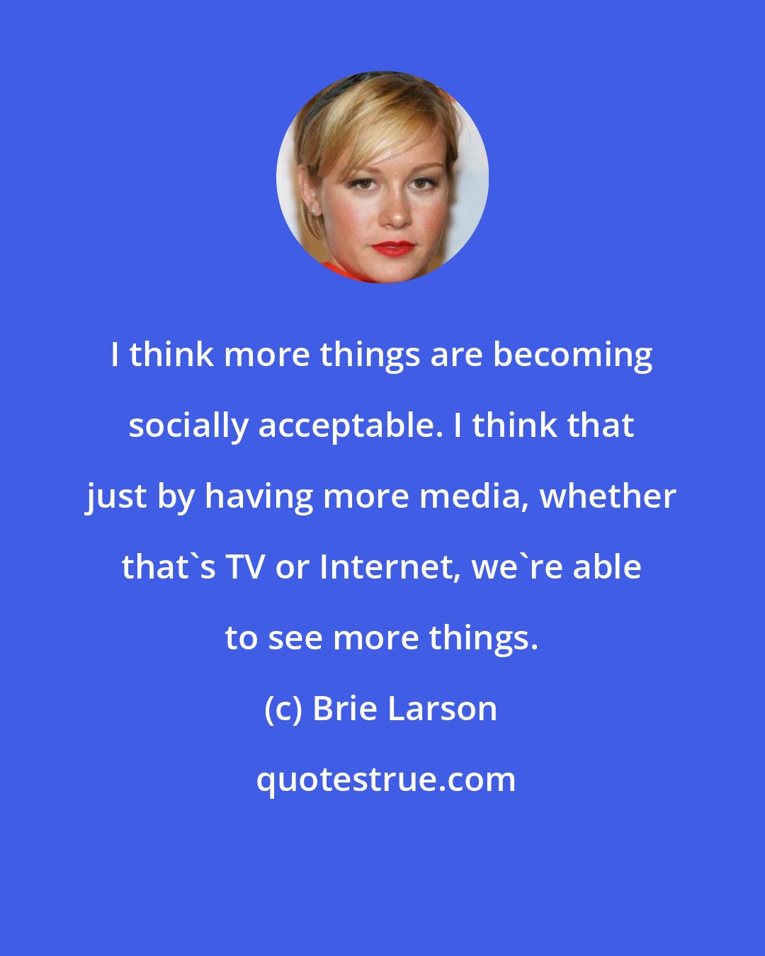 Brie Larson: I think more things are becoming socially acceptable. I think that just by having more media, whether that's TV or Internet, we're able to see more things.