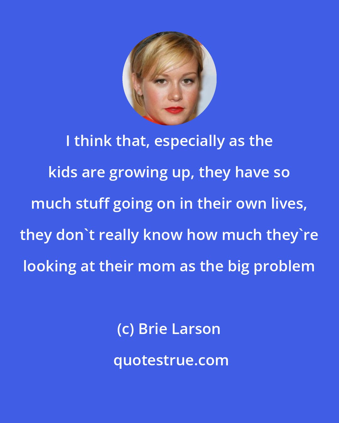 Brie Larson: I think that, especially as the kids are growing up, they have so much stuff going on in their own lives, they don't really know how much they're looking at their mom as the big problem