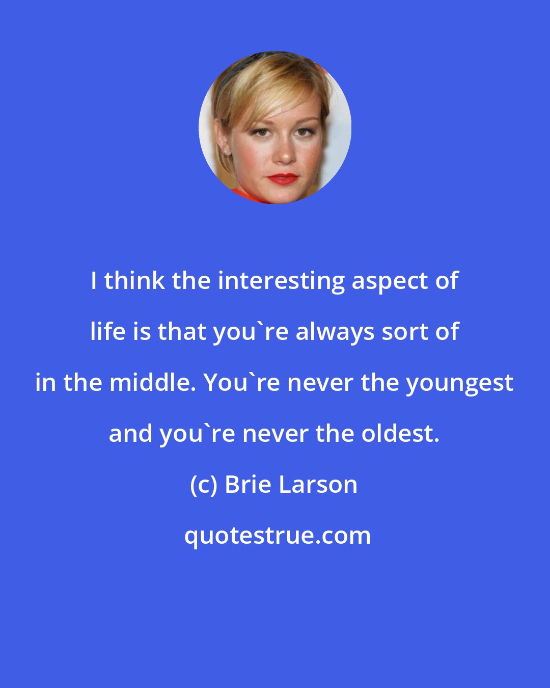 Brie Larson: I think the interesting aspect of life is that you're always sort of in the middle. You're never the youngest and you're never the oldest.