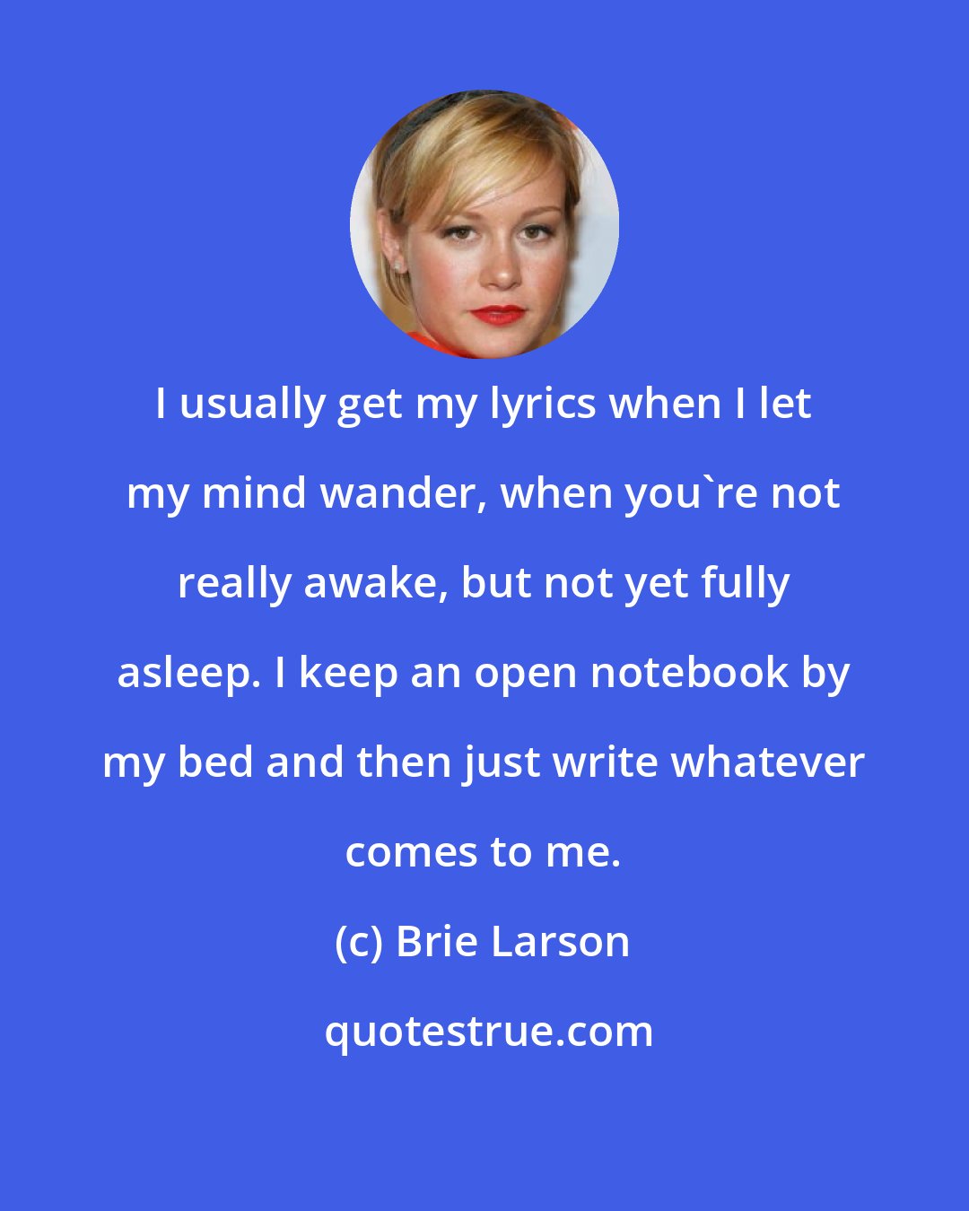 Brie Larson: I usually get my lyrics when I let my mind wander, when you're not really awake, but not yet fully asleep. I keep an open notebook by my bed and then just write whatever comes to me.