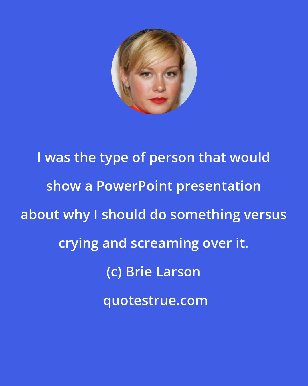 Brie Larson: I was the type of person that would show a PowerPoint presentation about why I should do something versus crying and screaming over it.