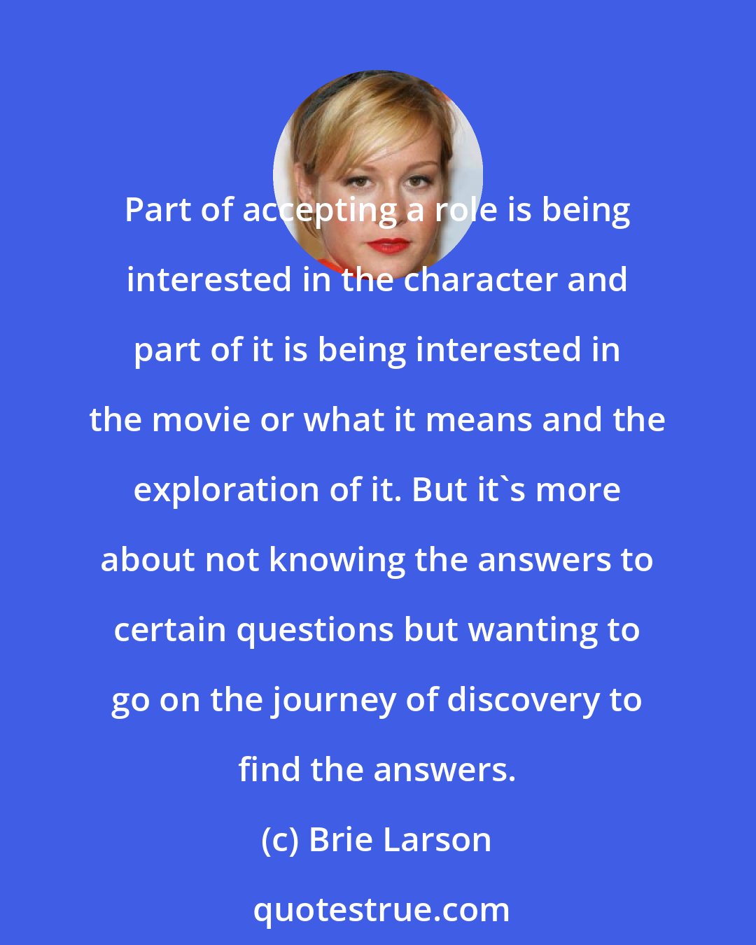 Brie Larson: Part of accepting a role is being interested in the character and part of it is being interested in the movie or what it means and the exploration of it. But it's more about not knowing the answers to certain questions but wanting to go on the journey of discovery to find the answers.