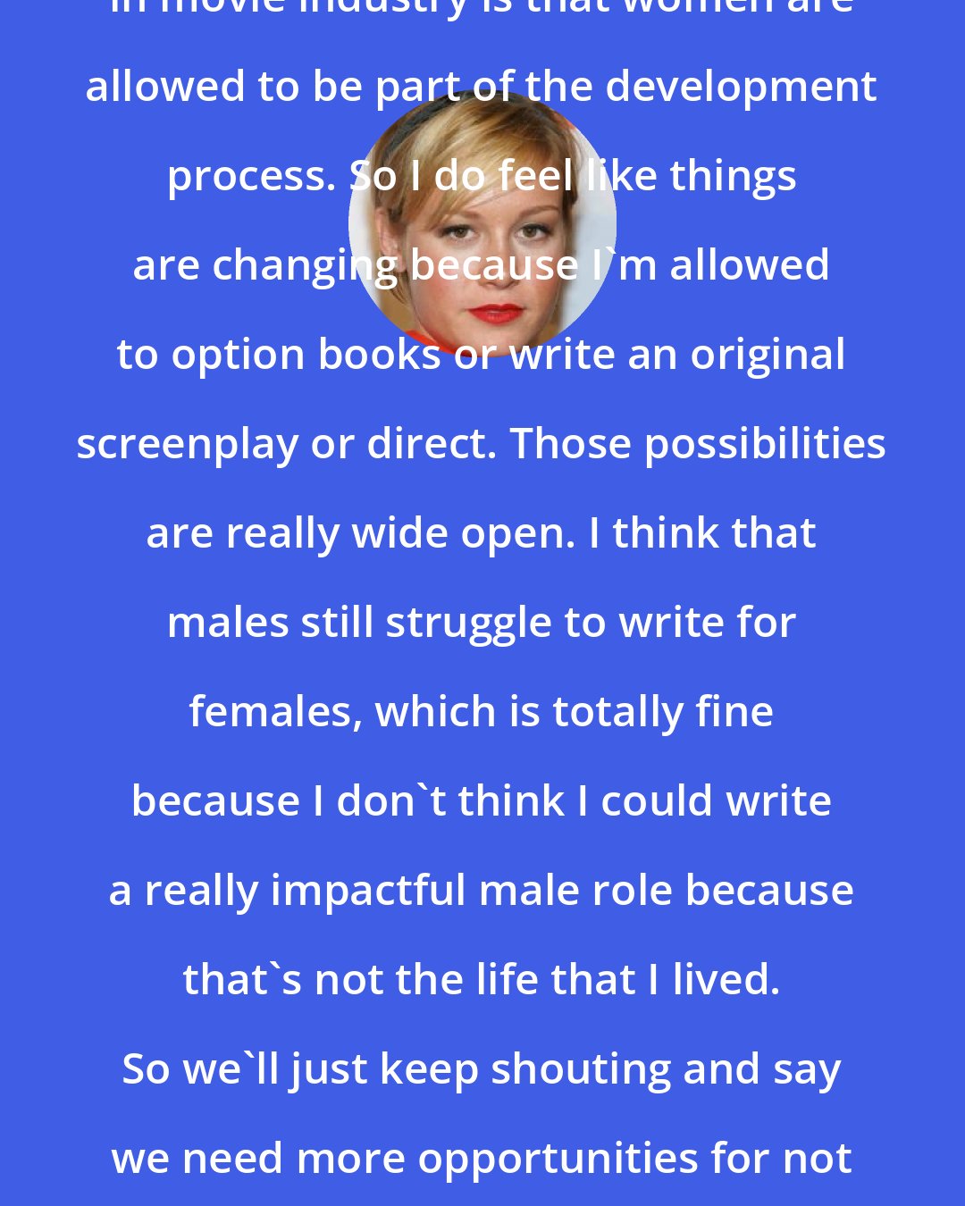 Brie Larson: The way that I'm feeling the shift in movie industry is that women are allowed to be part of the development process. So I do feel like things are changing because I'm allowed to option books or write an original screenplay or direct. Those possibilities are really wide open. I think that males still struggle to write for females, which is totally fine because I don't think I could write a really impactful male role because that's not the life that I lived. So we'll just keep shouting and say we need more opportunities for not just women but people that are just different.