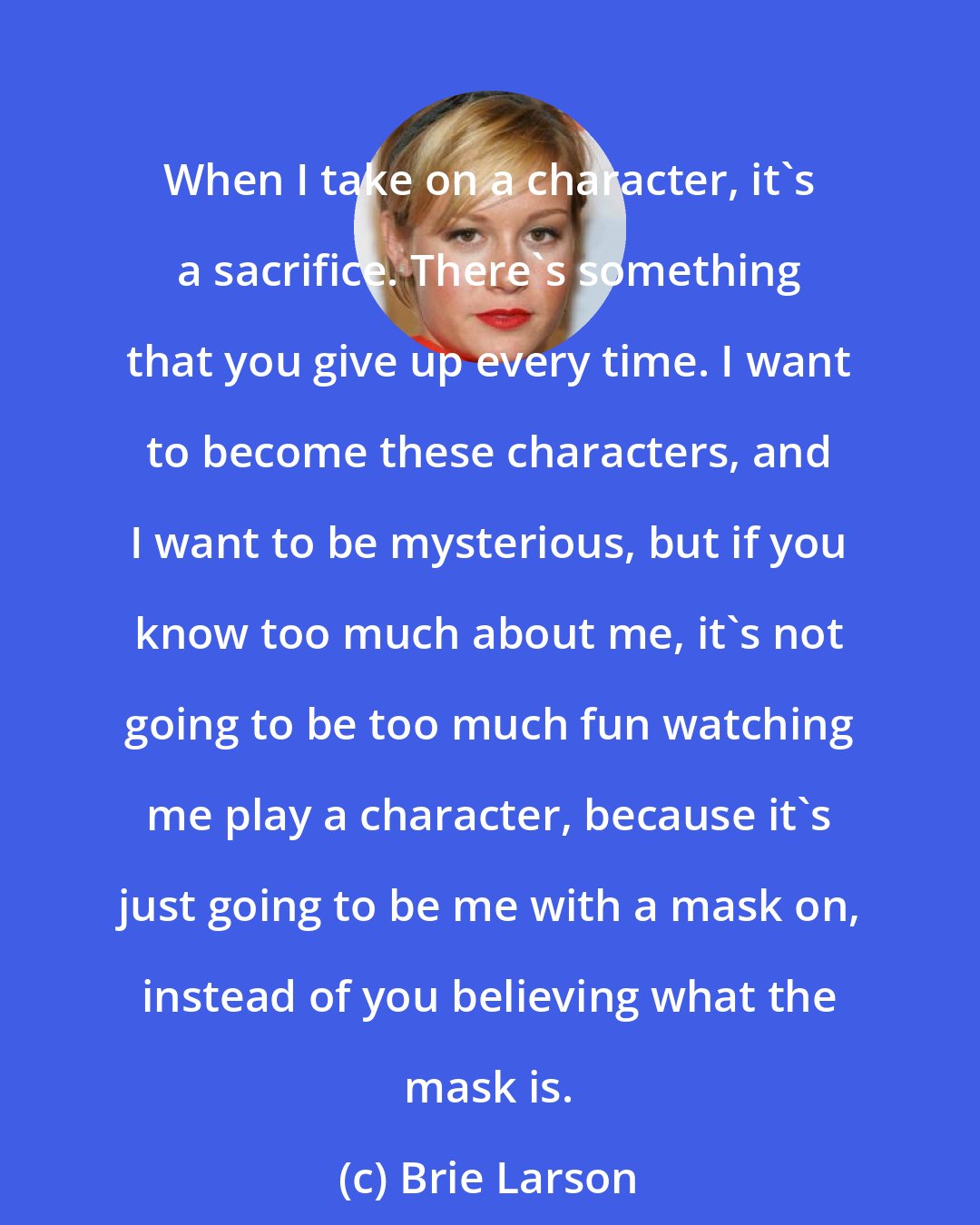 Brie Larson: When I take on a character, it's a sacrifice. There's something that you give up every time. I want to become these characters, and I want to be mysterious, but if you know too much about me, it's not going to be too much fun watching me play a character, because it's just going to be me with a mask on, instead of you believing what the mask is.