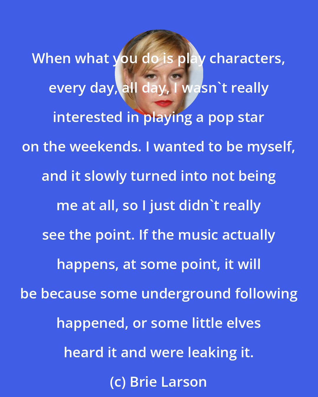 Brie Larson: When what you do is play characters, every day, all day, I wasn't really interested in playing a pop star on the weekends. I wanted to be myself, and it slowly turned into not being me at all, so I just didn't really see the point. If the music actually happens, at some point, it will be because some underground following happened, or some little elves heard it and were leaking it.