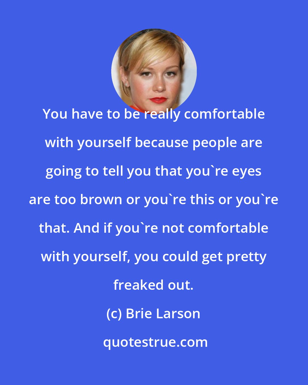 Brie Larson: You have to be really comfortable with yourself because people are going to tell you that you're eyes are too brown or you're this or you're that. And if you're not comfortable with yourself, you could get pretty freaked out.