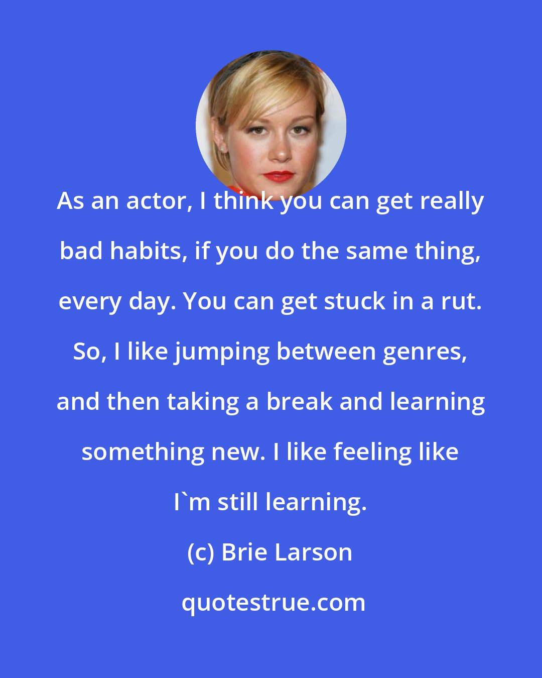 Brie Larson: As an actor, I think you can get really bad habits, if you do the same thing, every day. You can get stuck in a rut. So, I like jumping between genres, and then taking a break and learning something new. I like feeling like I'm still learning.