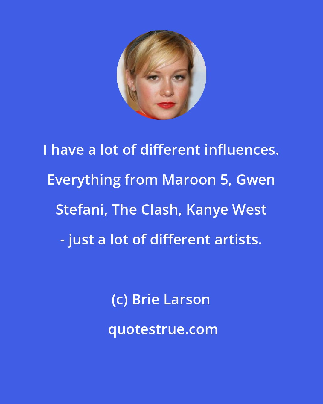 Brie Larson: I have a lot of different influences. Everything from Maroon 5, Gwen Stefani, The Clash, Kanye West - just a lot of different artists.