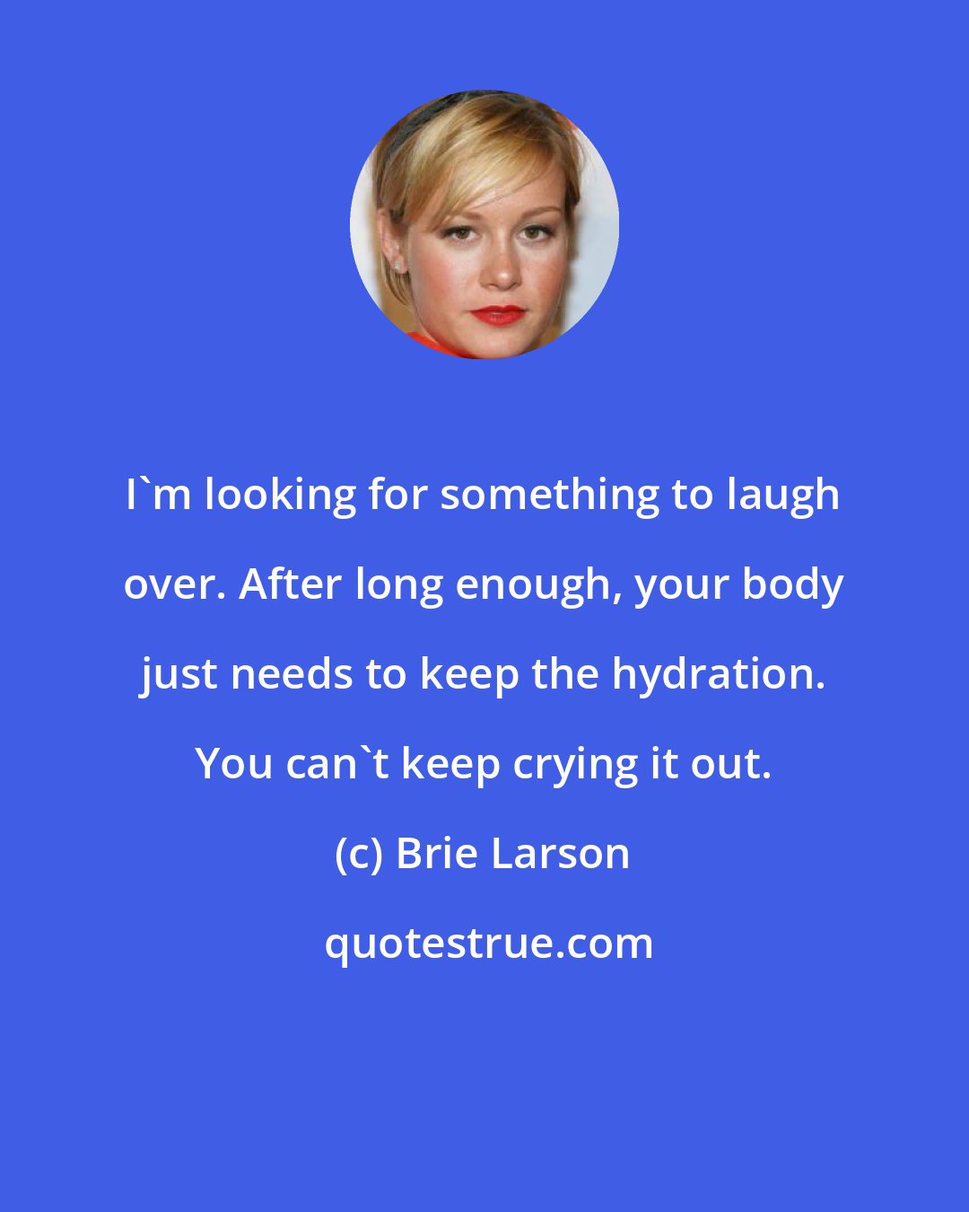 Brie Larson: I'm looking for something to laugh over. After long enough, your body just needs to keep the hydration. You can't keep crying it out.