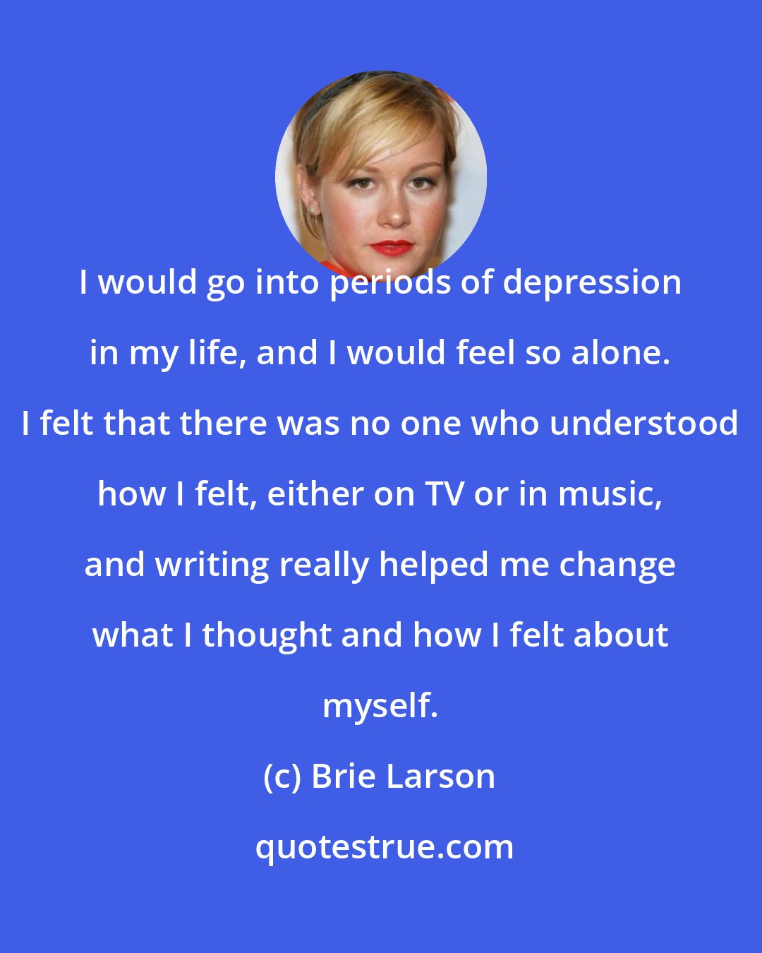 Brie Larson: I would go into periods of depression in my life, and I would feel so alone. I felt that there was no one who understood how I felt, either on TV or in music, and writing really helped me change what I thought and how I felt about myself.