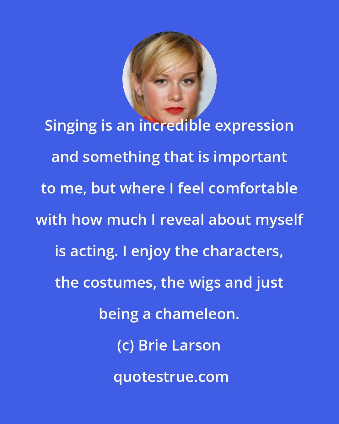 Brie Larson: Singing is an incredible expression and something that is important to me, but where I feel comfortable with how much I reveal about myself is acting. I enjoy the characters, the costumes, the wigs and just being a chameleon.