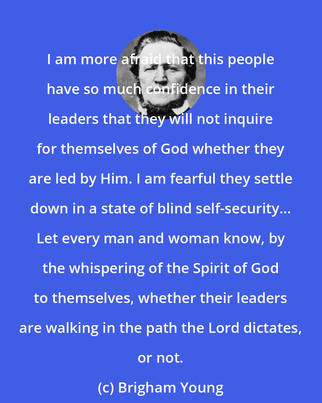 Brigham Young: I am more afraid that this people have so much confidence in their leaders that they will not inquire for themselves of God whether they are led by Him. I am fearful they settle down in a state of blind self-security... Let every man and woman know, by the whispering of the Spirit of God to themselves, whether their leaders are walking in the path the Lord dictates, or not.