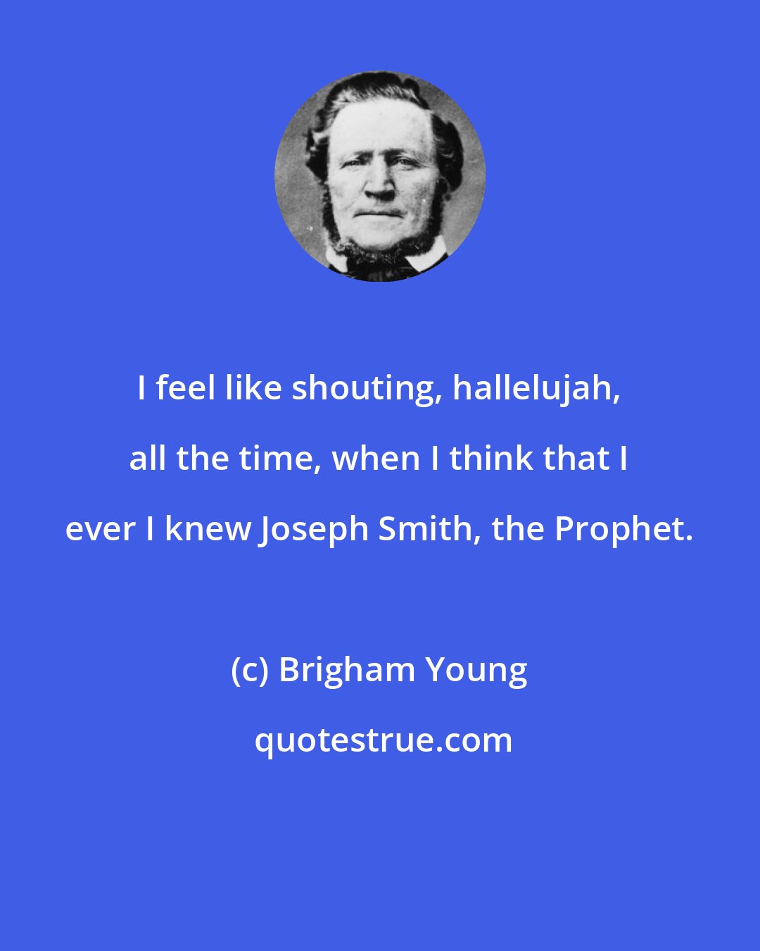 Brigham Young: I feel like shouting, hallelujah, all the time, when I think that I ever I knew Joseph Smith, the Prophet.