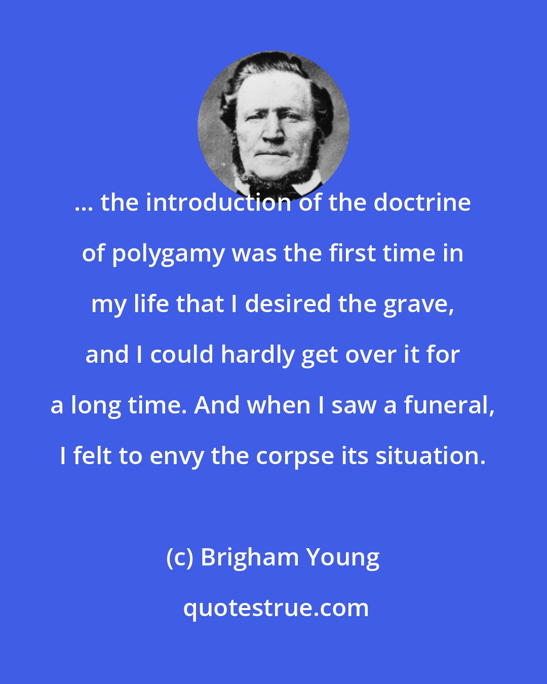 Brigham Young: ... the introduction of the doctrine of polygamy was the first time in my life that I desired the grave, and I could hardly get over it for a long time. And when I saw a funeral, I felt to envy the corpse its situation.